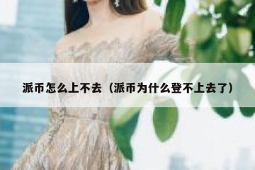 派币怎么上不去（派币为什么登不上去了）