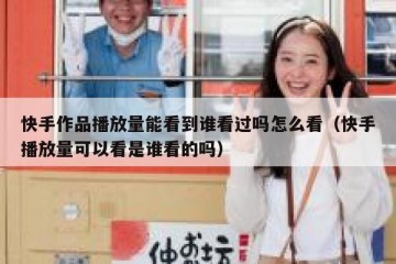 快手作品播放量能看到谁看过吗怎么看（快手播放量可以看是谁看的吗）