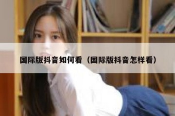 国际版抖音如何看（国际版抖音怎样看）