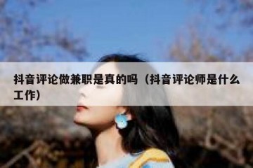 抖音评论做兼职是真的吗（抖音评论师是什么工作）