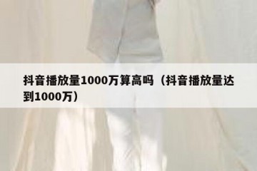抖音播放量1000万算高吗（抖音播放量达到1000万）