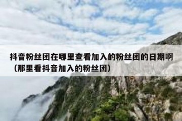 抖音粉丝团在哪里查看加入的粉丝团的日期啊（那里看抖音加入的粉丝团）