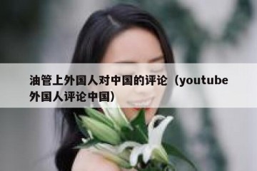 油管上外国人对中国的评论（youtube外国人评论中国）