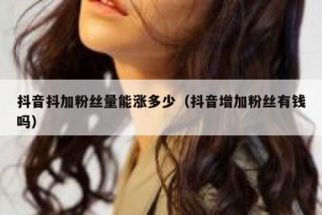 抖音抖加粉丝量能涨多少（抖音增加粉丝有钱吗）