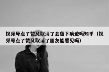 视频号点了赞又取消了会留下痕迹吗知乎（视频号点了赞又取消了朋友能看见吗）