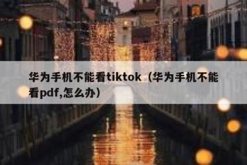 华为手机不能看tiktok（华为手机不能看pdf,怎么办）