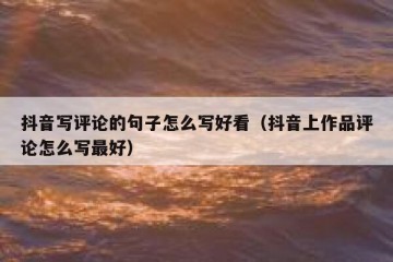 抖音写评论的句子怎么写好看（抖音上作品评论怎么写最好）