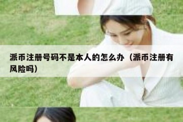 派币注册号码不是本人的怎么办（派币注册有风险吗）