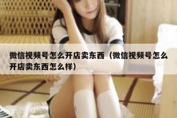 微信视频号怎么开店卖东西（微信视频号怎么开店卖东西怎么样）