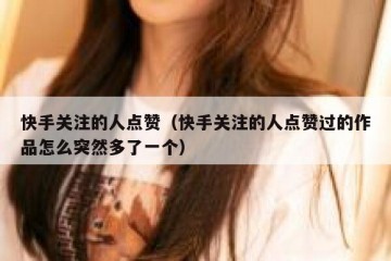 快手关注的人点赞（快手关注的人点赞过的作品怎么突然多了一个）