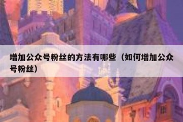 增加公众号粉丝的方法有哪些（如何增加公众号粉丝）