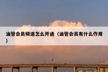 油管会员频道怎么开通（油管会员有什么作用）