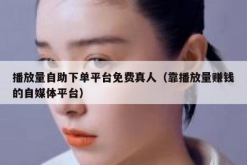播放量自助下单平台免费真人（靠播放量赚钱的自媒体平台）