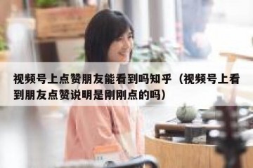 视频号上点赞朋友能看到吗知乎（视频号上看到朋友点赞说明是刚刚点的吗）