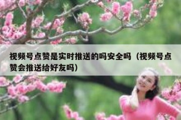 视频号点赞是实时推送的吗安全吗（视频号点赞会推送给好友吗）