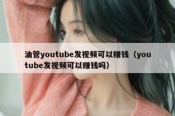 油管youtube发视频可以赚钱（youtube发视频可以赚钱吗）