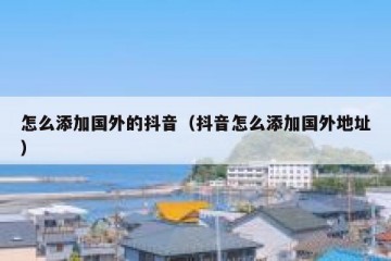 怎么添加国外的抖音（抖音怎么添加国外地址）