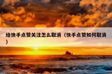 给快手点赞关注怎么取消（快手点赞如何取消）