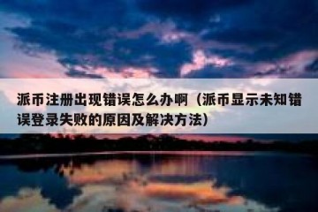 派币注册出现错误怎么办啊（派币显示未知错误登录失败的原因及解决方法）