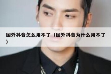 国外抖音怎么用不了（国外抖音为什么用不了）