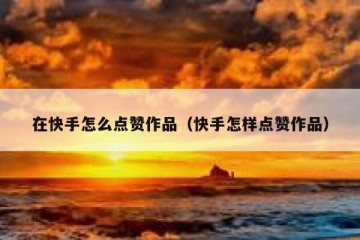 在快手怎么点赞作品（快手怎样点赞作品）