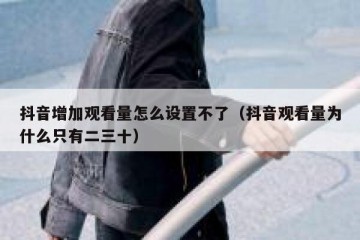 抖音增加观看量怎么设置不了（抖音观看量为什么只有二三十）