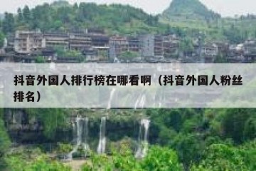 抖音外国人排行榜在哪看啊（抖音外国人粉丝排名）