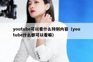 youtube可以看什么特别内容（youtube什么都可以看嘛）