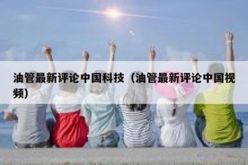 油管最新评论中国科技（油管最新评论中国视频）