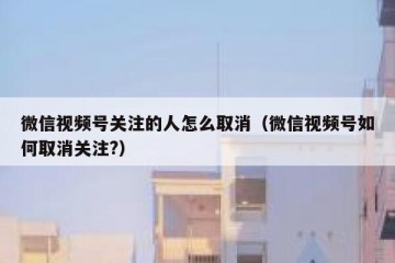微信视频号关注的人怎么取消（微信视频号如何取消关注?）