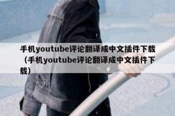 手机youtube评论翻译成中文插件下载（手机youtube评论翻译成中文插件下载）