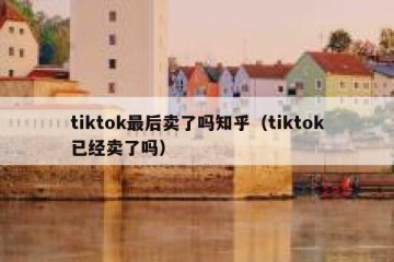tiktok最后卖了吗知乎（tiktok已经卖了吗）