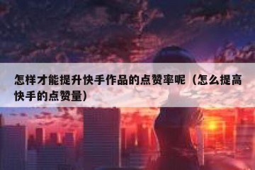 怎样才能提升快手作品的点赞率呢（怎么提高快手的点赞量）