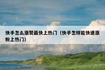 快手怎么涨赞最快上热门（快手怎样能快速涨粉上热门）