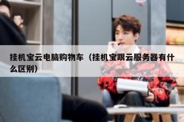 挂机宝云电脑购物车（挂机宝跟云服务器有什么区别）
