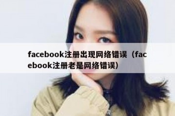 facebook注册出现网络错误（facebook注册老是网络错误）
