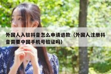 外国人入驻抖音怎么申请退款（外国人注册抖音需要中国手机号验证吗）
