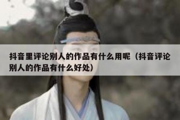 抖音里评论别人的作品有什么用呢（抖音评论别人的作品有什么好处）