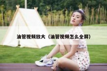 油管视频放大（油管视频怎么全屏）