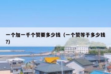 一个加一千个赞要多少钱（一个赞等于多少钱?）