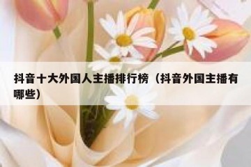 抖音十大外国人主播排行榜（抖音外国主播有哪些）