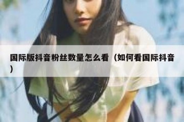 国际版抖音粉丝数量怎么看（如何看国际抖音）