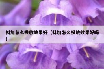 抖加怎么投放效果好（抖加怎么投放效果好吗）