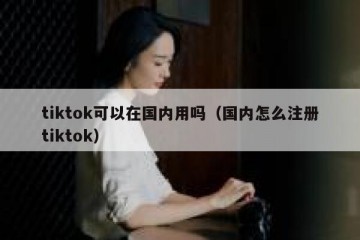 tiktok可以在国内用吗（国内怎么注册tiktok）