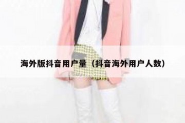 海外版抖音用户量（抖音海外用户人数）