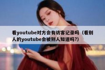 看youtube对方会有访客记录吗（看别人的youtube会被别人知道吗?）