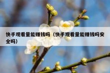 快手观看量能赚钱吗（快手观看量能赚钱吗安全吗）