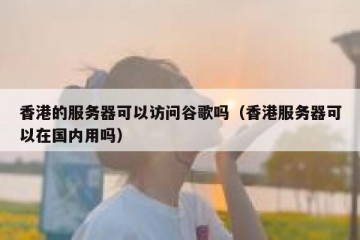 香港的服务器可以访问谷歌吗（香港服务器可以在国内用吗）