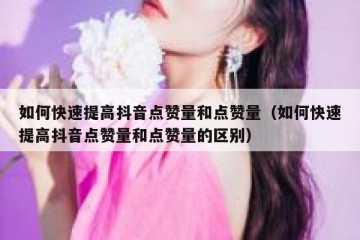 如何快速提高抖音点赞量和点赞量（如何快速提高抖音点赞量和点赞量的区别）