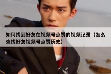 如何找到好友在视频号点赞的视频记录（怎么查找好友视频号点赞历史）